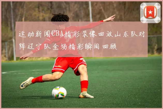 运动新闻CBA精彩录像回放山东队对阵辽宁队全场精彩瞬间回顾