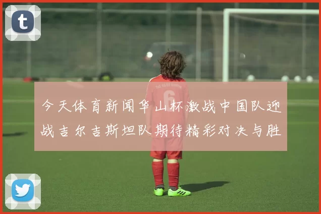 今天体育新闻华山杯激战中国队迎战吉尔吉斯坦队期待精彩对决与胜利荣耀