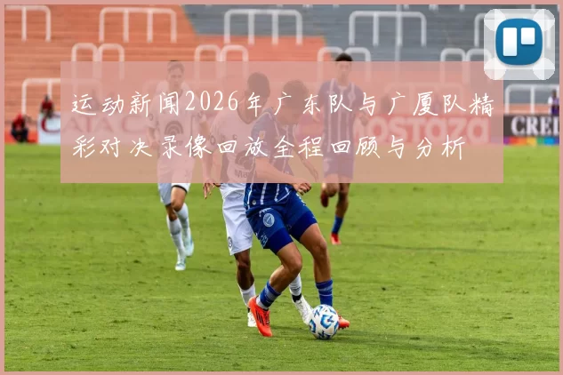 运动新闻2026年广东队与广厦队精彩对决录像回放全程回顾与分析