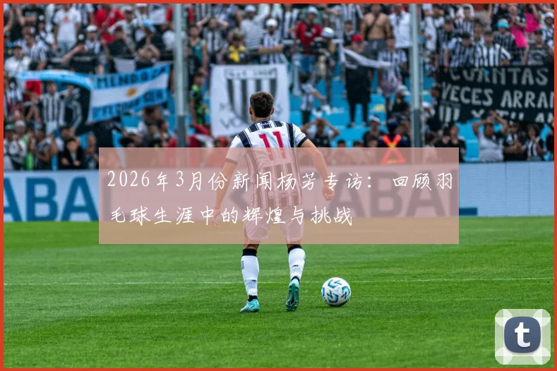 2026年3月份新闻杨芳专访：回顾羽毛球生涯中的辉煌与挑战