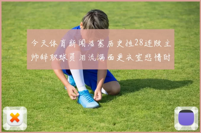 今天体育新闻活塞历史性28连败主帅辞职球员泪流满面更衣室悲情时刻