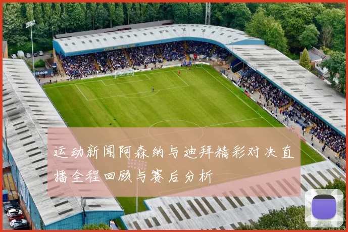 运动新闻阿森纳与迪拜精彩对决直播全程回顾与赛后分析