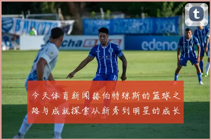今天体育新闻赫伯特琼斯的篮球之路与成就探索从新秀到明星的成长历程